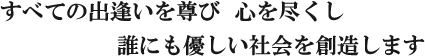 すべての出逢いと尊び 心を尽くし 誰にも優しい社会を創造します